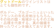 銀座4丁目のワインバー　グットドールのワインリストはとても個性的です。ボルドー、ブルゴーニュといったフランスの有名産地はもちろん、その他の国・地域からもその土地・品種を代表する、真の価値を持ったワインを揃えております。